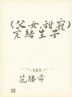 (父女,甜宠)完结生子