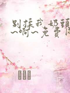 别揉我奶头~嗯~啊~免费网站