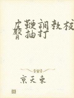 皮鞭调教校花翘臀抽打