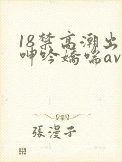 18禁高潮出水呻吟娇喘av在线