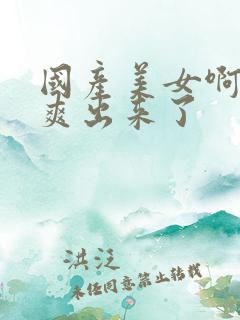 国产美女啊啊啊爽出来了