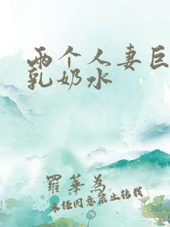 两个人妻巨大挤乳奶水