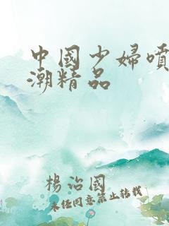中国少妇喷水高潮精品