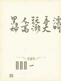 黑人玩弄漂亮少妇高潮大叫