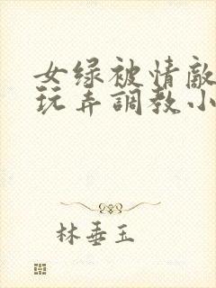 女绿被情敌羞辱玩弄调教小说