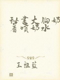 秘书大胸奶头晃着喷奶水