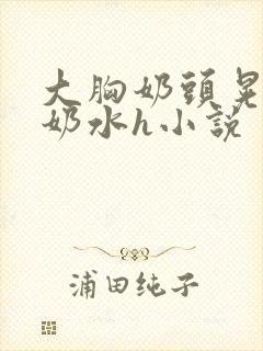 大胸奶头晃着喷奶水h小说