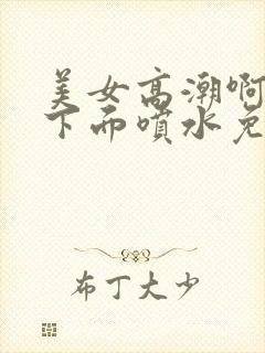 美女高潮啊啊啊下面喷水免费视频