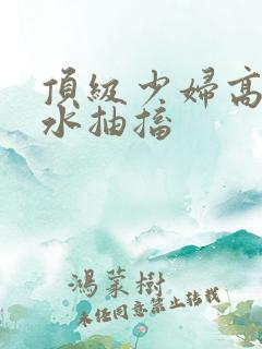 顶级少妇高潮喷水抽搐