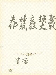 夫妇交换聚会群4P疯狂大战