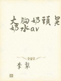 大胸奶头晃着喷奶水av