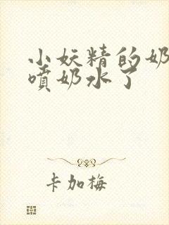 小妖精的奶头又喷奶水了