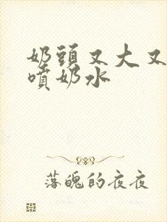 奶头又大又又白喷奶水