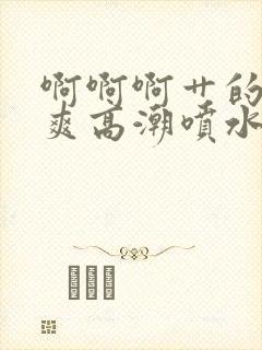 啊啊啊艹的我好爽高潮喷水的视频