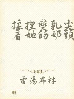 揉捏双乳尖玩弄着她的奶头