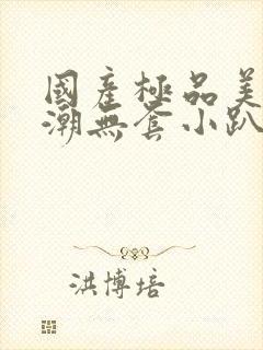 国产极品美女高潮无套小趴菜