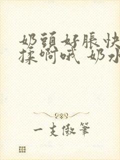 奶头好胀快点揉揉啊哦 奶水