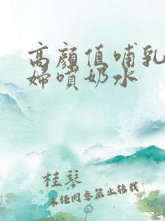 高颜值哺乳期少妇喷奶水