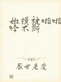 嫩模被啪啪的呻吟不断