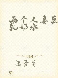 两个人妻巨大挤乳奶水