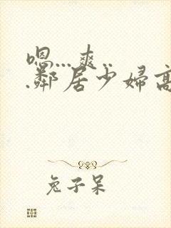 嗯...爽...邻居少妇高潮喷水