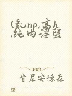 (乱np,高h,纯肉淫堕