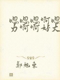 嗯嗯嗯啊嗯哦用力啊啊好大嗯嗯好粗哦好爽