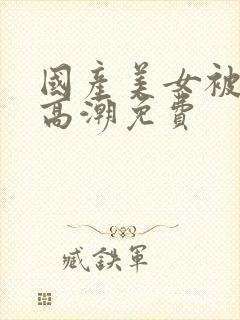 国产美女被爽到高潮免费