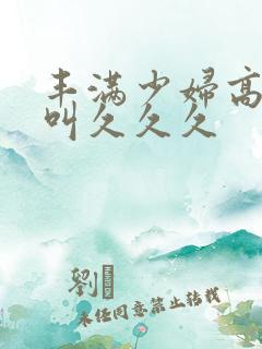 丰满少妇高潮惨叫久久久