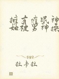 拥有催眠神力后她被男神操透