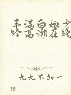 丰满白嫩少妇呻吟高潮在线