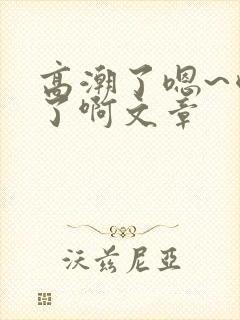 高潮了嗯~喷水了啊文章