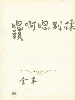 嗯啊嗯别揉我奶头