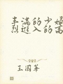 丰满的少妇被猛烈进入的高清