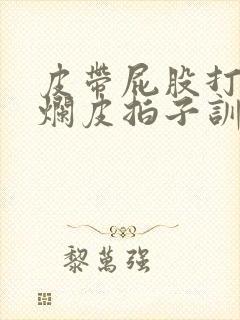 皮带屁股打肿打烂皮拍子训诫文