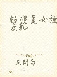 动漫美女被吸羞羞乳