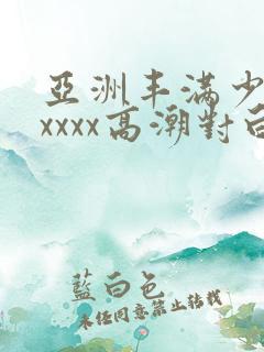 亚洲丰满少妇xxxxx高潮对白