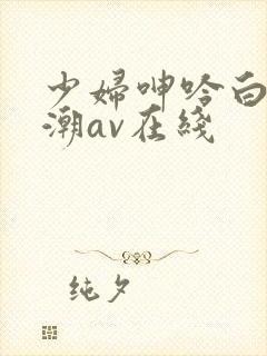 少妇呻吟白浆高潮av在线