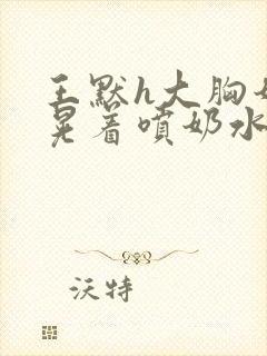 王默h大胸奶头晃着喷奶水h水王子喝