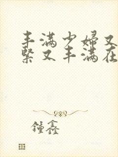 丰满少妇又爽又紧又丰满在线播放