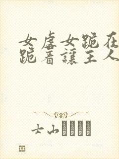 女虐女跪在床下跪着让主人玩弄视频