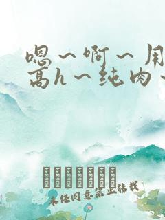 嗯～啊～用力～高h～纯肉～男男