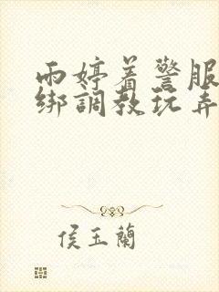 雨婷着警服被捆绑调教玩弄视频