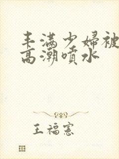 丰满少妇被爽的高潮喷水