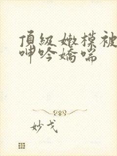 顶级嫩模被啪到呻吟娇喘