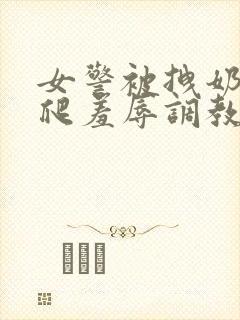 女警被拽奶头跪爬羞辱调教小说