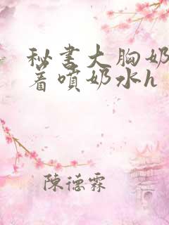 秘书大胸奶头晃着喷奶水h