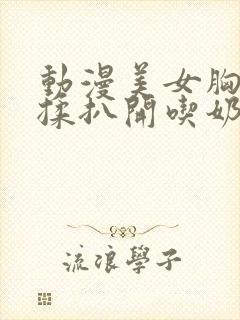 动漫美女胸被狂揉扒开吃奶无遮挡