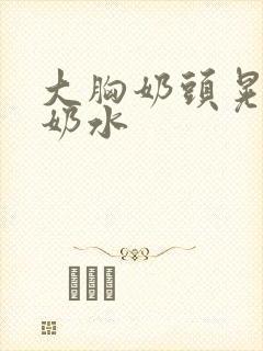 大胸奶头晃着喷奶水