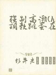 强制高潮(h)调教跳蛋在线